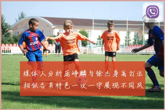 媒体人分析庞峥麟与徐杰身高打法相似各具特色一攻一守展现不同风格