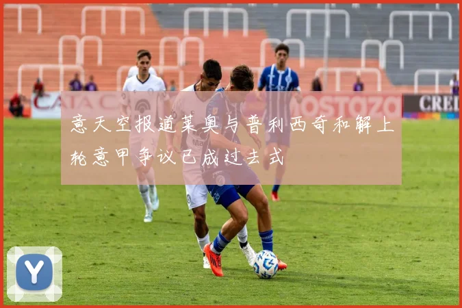 意天空报道莱奥与普利西奇和解上轮意甲争议已成过去式